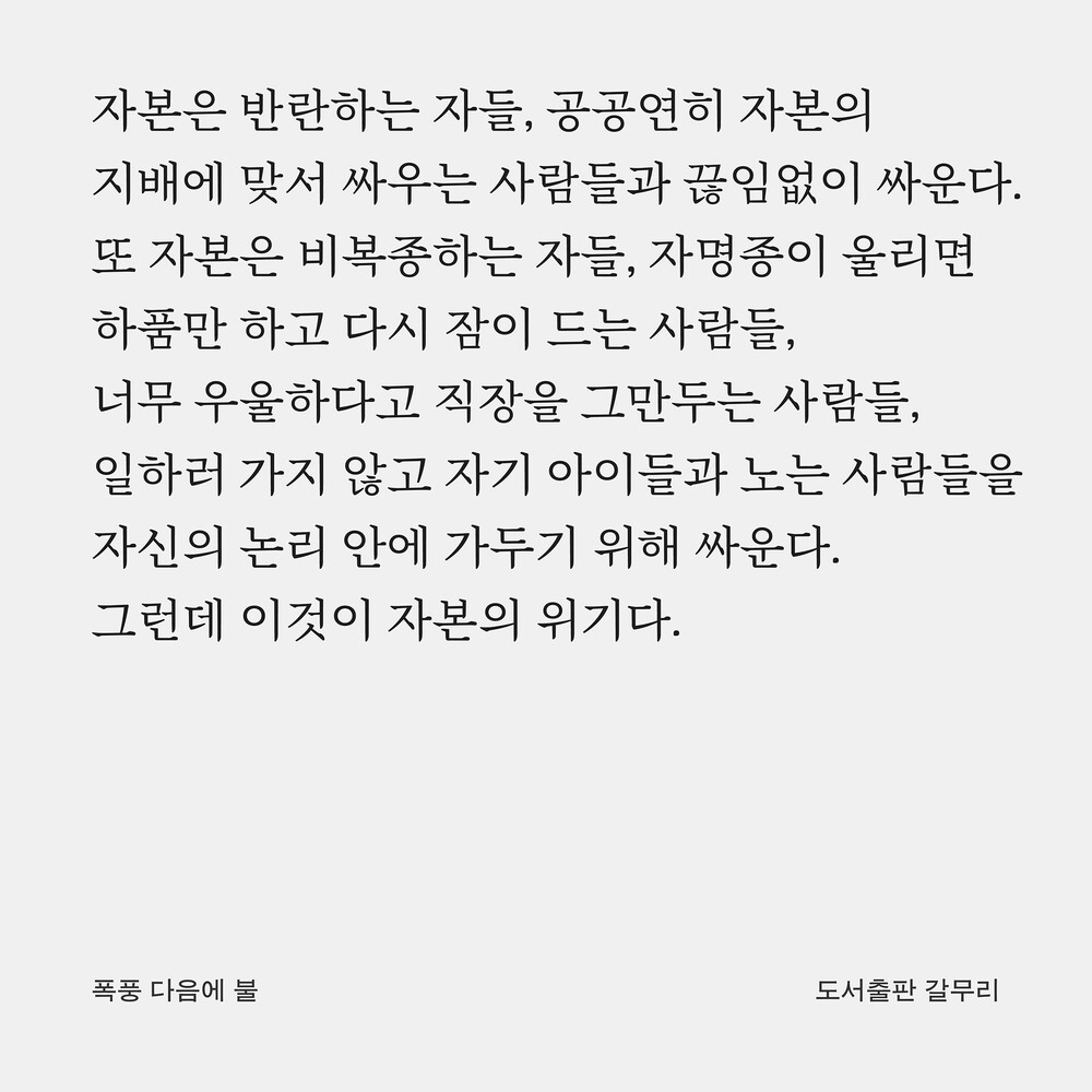 자본은 반란하는 자들, 공공연히 자본의 지배에 맞서 싸우는 사람들과 끊임없이 싸운다. 또 자본은 비복종하는 자들, 자명종이 울리면 하품만 하고 다시 잠이 드는 사람들, 너무 우울하다고 직장을 그만두는 사람들, 일하러 가지 않고 자기 아이들과 노는 사람들을 자신의 논리 안에 가두기 위해 싸운다. 그런데 이것이 자본의 위기다.