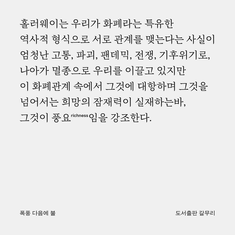 홀러웨이는 우리가 화폐라는 특유한 역사적 형식으로 서로 관계를 맺는다는 사실이 엄청난 고통, 파괴, 팬데믹, 전쟁, 기후위기로, 나아가 멸종으로 우리를 이끌고 있지만 이 화폐관계 속에서 그것에 대항하며 그것을 넘어서는 희망의 잠재력이 실재하는바, 그것이 풍요(richness)임을 강조한다.