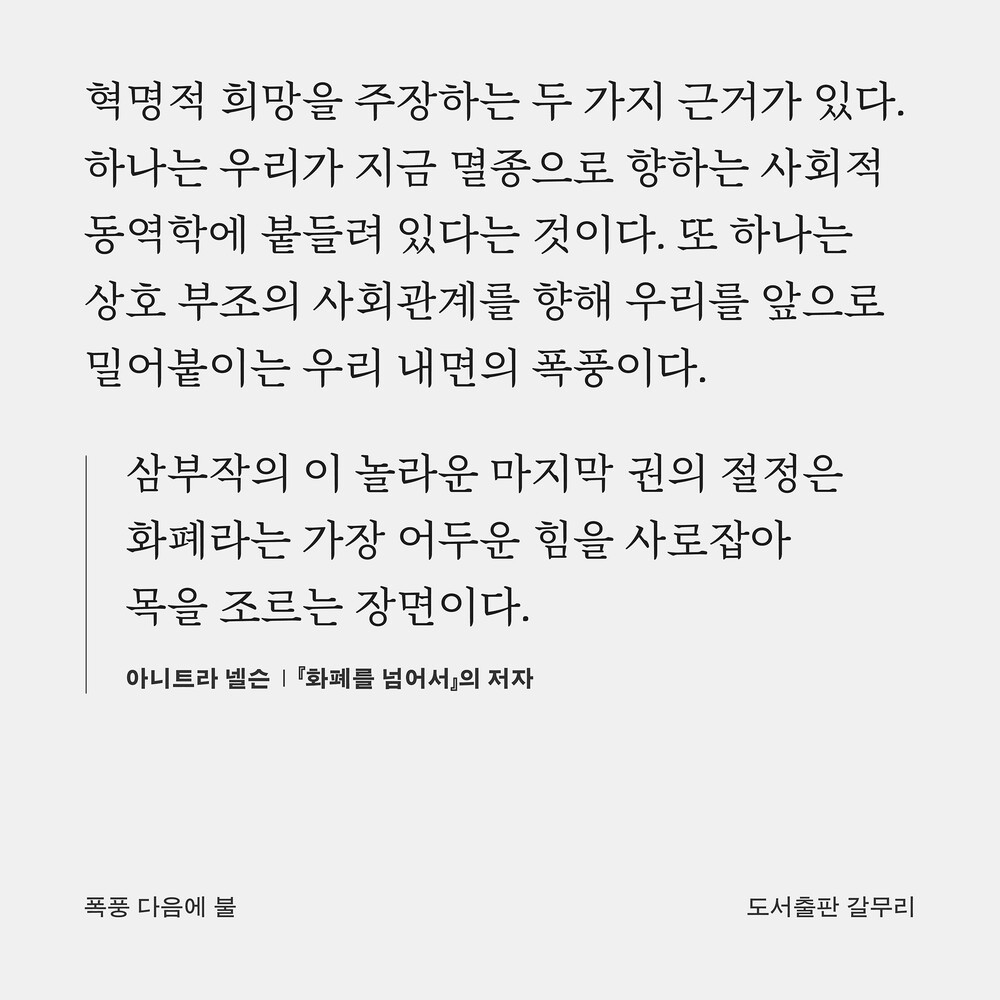 혁명적 희망을 주장하는 두 가지 근거가 있다. 하나는 우리가 지금 멸종으로 향하는 사회적 동역학에 붙들려 있다는 것이다. 또 하나는 상호 부조의 사회관계를 향해 우리를 앞으로 밀어붙이는 우리 내면의 폭풍이다. “삼부작의 이 놀라운 마지막 권의 절정은 화폐라는 가장 어두운 힘을 사로잡아 목을 조르는 장면이다.” ― 아니트라 넬슨, 『화폐를 넘어서』의 저자