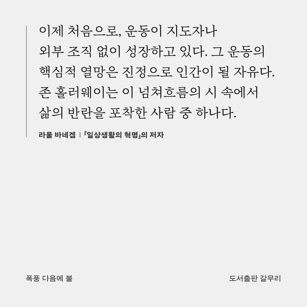 “이제 처음으로, 운동이 지도자나 외부 조직 없이 성장하고 있다. 그 운동의 핵심적 열망은 진정으로 인간이 될 자유다. 존 홀러웨이는 이 넘쳐흐름의 시 속에서 삶의 반란을 포착한 사람 중 하나다.” ― 라울 바네겜, 『일상생활의 혁명』의 저자